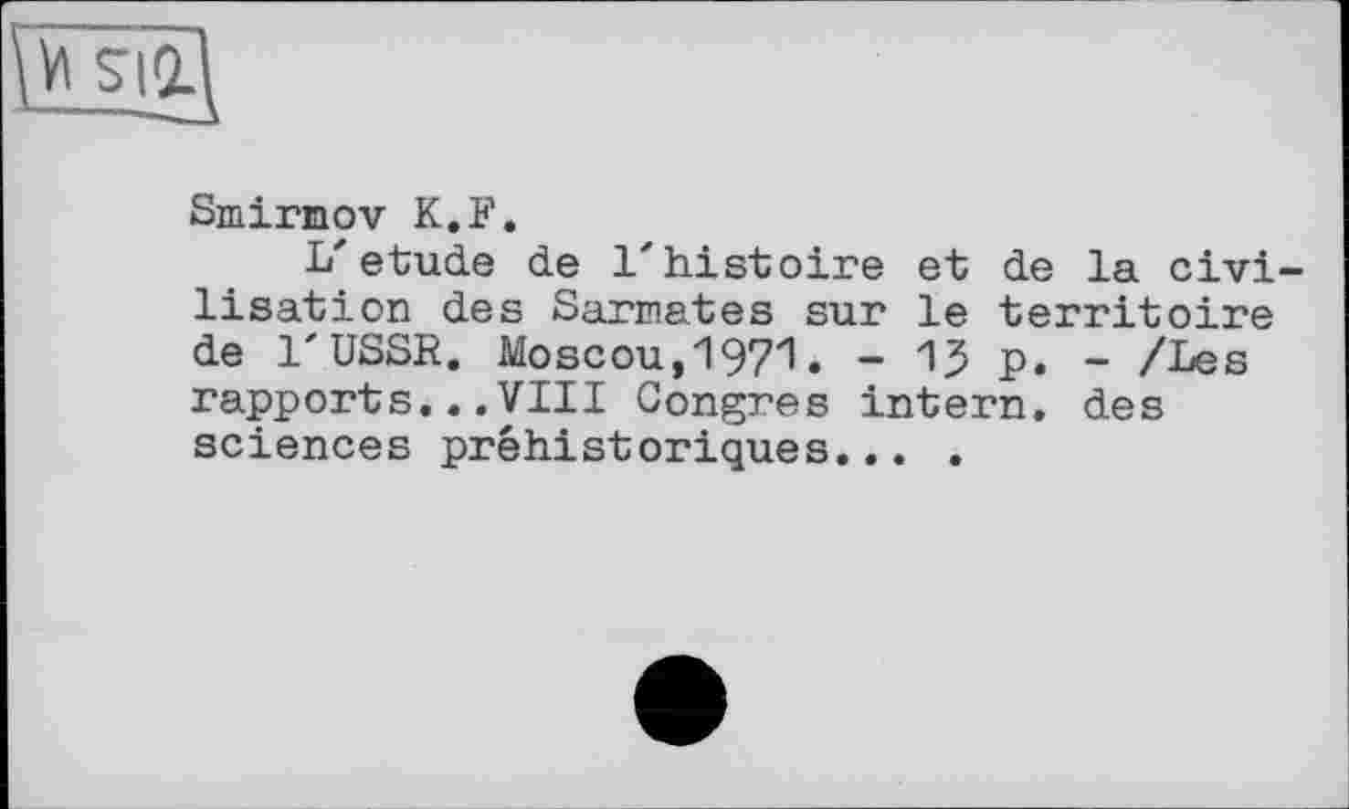 ﻿\V1
Smirnov K,F.
L'etude de l'histoire et de la civi lisation des Sarmates sur le territoire de l'USSR. Moscou, 197"l. - 1? p. - /Les rapports...VIII Congres intern, des sciences préhistoriques... .